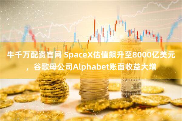 牛千万配资官网 SpaceX估值飙升至8000亿美元，谷歌母公司Alphabet账面收益大增