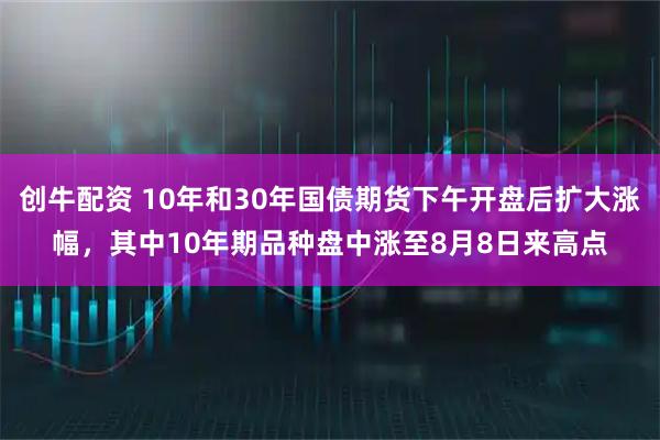 创牛配资 10年和30年国债期货下午开盘后扩大涨幅，其中10年期品种盘中涨至8月8日来高点