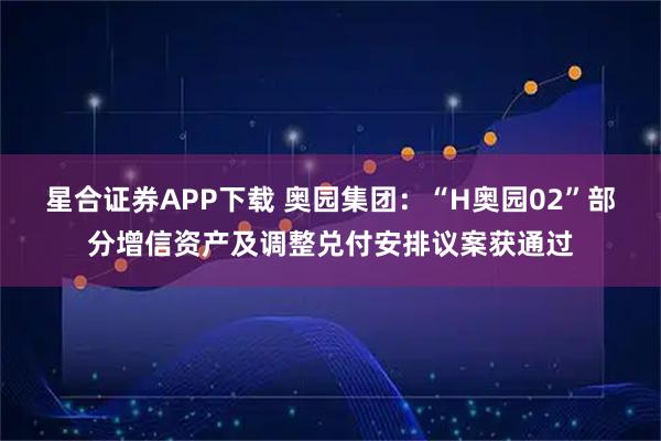 星合证券APP下载 奥园集团：“H奥园02”部分增信资产及调整兑付安排议案获通过