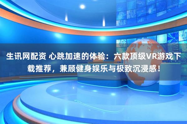 生讯网配资 心跳加速的体验：六款顶级VR游戏下载推荐，兼顾健身娱乐与极致沉浸感！