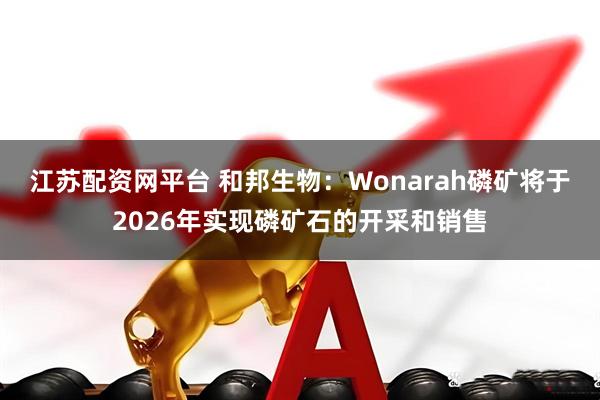 江苏配资网平台 和邦生物：Wonarah磷矿将于2026年实现磷矿石的开采和销售