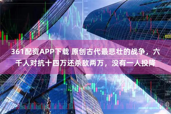 361配资APP下载 原创古代最悲壮的战争，六千人对抗十四万还杀敌两万，没有一人投降