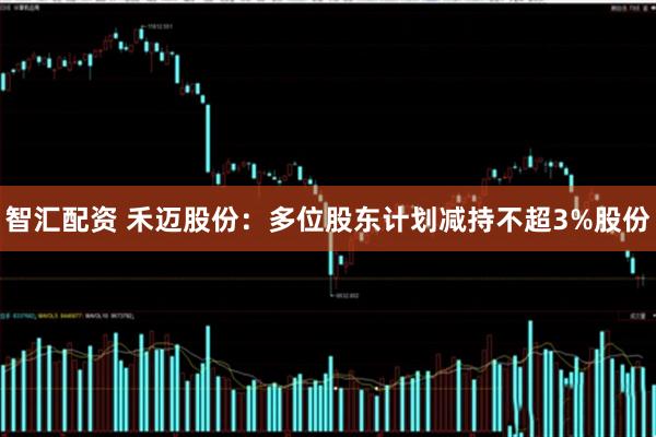 智汇配资 禾迈股份：多位股东计划减持不超3%股份