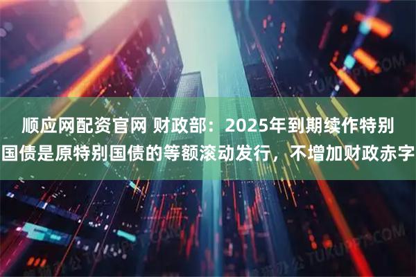 顺应网配资官网 财政部：2025年到期续作特别国债是原特别国债的等额滚动发行，不增加财政赤字