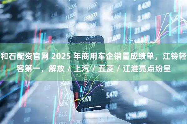和石配资官网 2025 年商用车企销量成绩单，江铃轻客第一，解放 / 上汽 / 五菱 / 江淮亮点纷呈