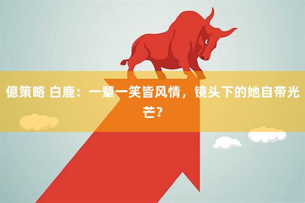億策略 白鹿：一颦一笑皆风情，镜头下的她自带光芒？