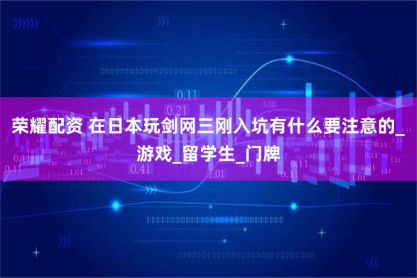 荣耀配资 在日本玩剑网三刚入坑有什么要注意的_游戏_留学生_门牌