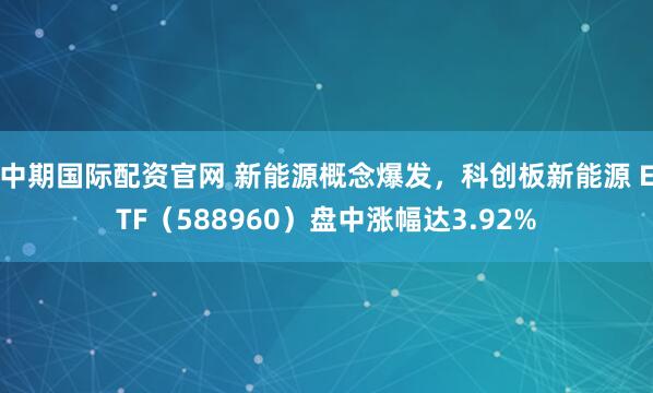 中期国际配资官网 新能源概念爆发，科创板新能源 ETF（588960）盘中涨幅达3.92%