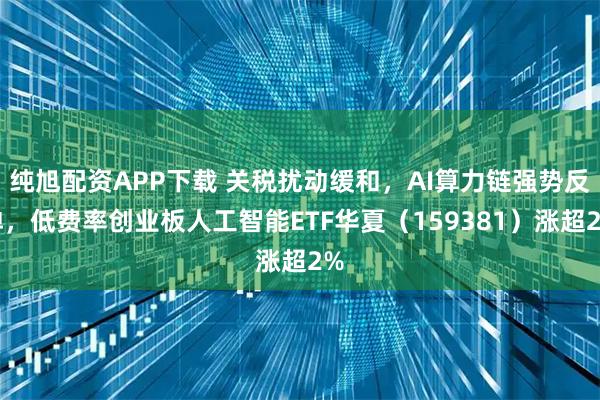纯旭配资APP下载 关税扰动缓和，AI算力链强势反弹，低费率创业板人工智能ETF华夏（159381）涨超2%
