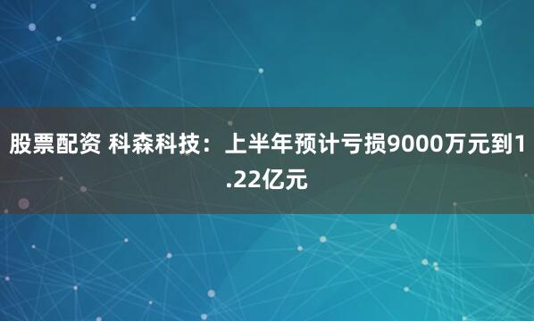股票配资 科森科技：上半年预计亏损9000万元到1.22亿元