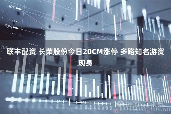 联丰配资 长荣股份今日20CM涨停 多路知名游资现身