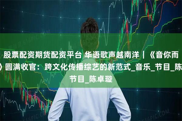 股票配资期货配资平台 华语歌声越南洋｜《音你而来2》圆满收官：跨文化传播综艺的新范式_音乐_节目_陈卓璇