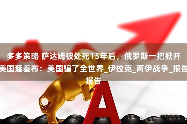 多多策略 萨达姆被处死15年后，俄罗斯一把掀开美国遮羞布：美国骗了全世界_伊拉克_两伊战争_报告