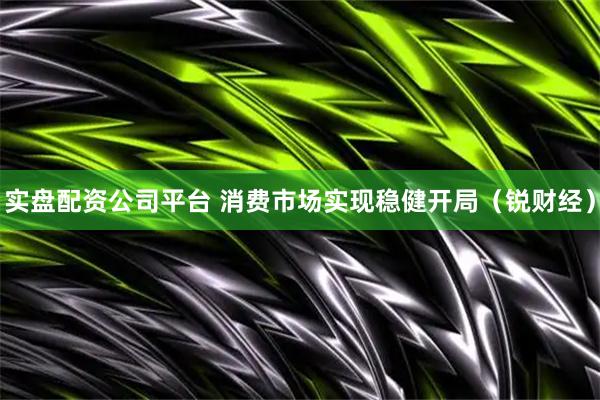 实盘配资公司平台 消费市场实现稳健开局(锐财经)